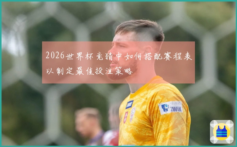2026世界杯竞猜中如何搭配赛程表以制定最佳投注策略